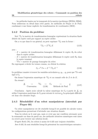 56 
Modélisation géométrique des robots - Commande en position des 
robots 
– les méthodes basées sur la transposée de la matrice jacobienne ([WE84, SS94]). 
Nous utiliserons en détail dans cette partie, les méthodes de Pieper et de Paul, 
conduisant à une forme explicite du transformateur de coordonnées (MGI). 
2.4.2 Position du problème 
Soit fTE la matrice de transformation homogène représentant la situation finale 
désirée du repère outil par rapport au repère atelier. 
On a vu que dans le cas général, on peut exprimer fTE sous la forme : 
fTE = Z.0Tn.E (2.35) 
avec : 
– Z = matrice de transformation homogène définissant le repère R0 du robot 
dans le repère atelier. 
– E = matrice de transformation homogène définissant le repère outil RE dans 
le repère terminal. 
– 0Tn = matrice de passage homogène du robot. 
En regroupant à droite les termes connus, on obtient la relation 
U0 =0 Tn = Z−1.fTE.E−1 (2.36) 
Le problème consiste à trouver les variables articulaires q1, q2, ...qn pour que 0Tn soit 
égal à U0. 
On donne l’expression numérique de fTE et on connait celle de Z et de E. 
En résumé : 
X → fTE → U0 → q 
Convension (2.36) Méthode de Paul 
(2.37) 
Conclusion : Après avoir calculé la valeur numérique de U0 à partir de X, on 
utilise l’expression analytique de U0 pour extraire le vecteur q. La principale difficulté 
est donc ette dernière étape. 
2.4.3 Résolubilité d’un robot manipulateur (introduit par 
Pieper 68) 
Un robot manipulateur est dit résoluble lorsqu’il est possible de calculer toutes 
les configurations permettant d’atteindre une situation donnée. 
Tous les robots ne le sont pas, mais ce n’est pas une condition nécessaire pour 
la commande car dans de pareil cas, des méthodes itératives numériques sont mises 
en oeuvre pour trouver une solution locale. 
D’après Roth (76), les robots à moins de 6 ddl sont toujours résolubles. 
Avec 6 ddl, ils sont résolubles lorsqu’ils présentent les caractéristiques suivantes : 
 