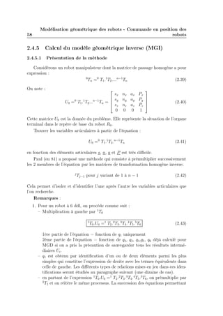 58 
Modélisation géométrique des robots - Commande en position des 
robots 
2.4.5 Calcul du modèle géométrique inverse (MGI) 
2.4.5.1 Présentation de la méthode 
Considérons un robot manipulateur dont la matrice de passage homogène a pour 
expression : 
0Tn =0 T1.1T2....n−1Tn (2.39) 
On note : 
U0 =0 T1.1T2...n−1Tn = 
 
 
sx nx ax Px 
sy ny ay Py 
sz nz az Pz 
0 0 0 1 
 
 
(2.40) 
Cette matrice U0 est la donnée du problème. Elle représente la situation de l’organe 
terminal dans le repère de base du robot R0. 
Trouver les variables articulaires à partir de l’équation : 
U0 =0 T1.1T2.n−1Tn (2.41) 
en fonction des éléments articulaires s, n, a et P est très difficile. 
Paul (en 81) a proposé une méthode qui consiste à prémultiplier successivement 
les 2 membres de l’équation par les matrices de transformation homogène inverse. 
jTj−1 pour j variant de 1 à n − 1 (2.42) 
Cela permet d’isoler et d’identifier l’une après l’autre les variables articulaires que 
l’on recherche. 
Remarques : 
1. Pour un robot à 6 ddl, on procède comme suit : 
– Multiplication à gauche par 1T0 
1T0.U0 =1 T2.2T3.3T4.4T5.5T6 (2.43) 
1ère partie de l’équation = fonction de q1 uniquement 
2ème partie de l’équation = fonction de q2, q3, q4,q5, q6 déjà calculé pour 
MGD si on a pris la précaution de sauvegarder tous les résultats intermé-diaires 
Ui. 
– q1 est obtenu par identification d’un ou de deux éléments parmi les plus 
simples qui constitue l’expression de droite avec les termes équivalents dans 
celle de gauche. Les différents types de relations mises en jeu dans ces iden-tifications 
seront étudiés au paragraphe suivant (une dizaine de cas). 
– en partant de l’expression 1T0.U0 =1 T2.2T3.3T4.4T5.5T6, on prémultiplie par 
2T1 et on réitère le même processus. La succession des équations permettant 
 