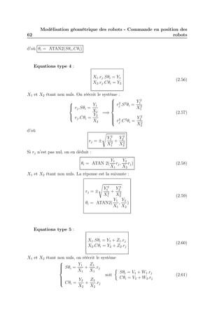 62 
Modélisation géométrique des robots - Commande en position des 
robots 
d’où θi = ATAN2(Sθi,Cθi) 
Equations type 4 : 
X1.rj .Sθi = Y1 
X2.rj .Cθi = Y2 
(2.56) 
X1 et X2 étant non nuls. On réécrit le système : 
 
 
rj .Sθi = 
Y1 
X1 
rj .Cθi = 
Y2 
X2 
=⇒ 
 
 
r2 
j .S2θi = 
Y 2 
1 
X2 
1 
r2 
j .C2θi = 
Y 2 
2 
X2 
2 
(2.57) 
d’où 
s 
rj = ± 
Y 2 
1 
X2 
1 
+ 
Y 2 
2 
X2 
2 
Si rj n’est pas nul, on en déduit : 
θi = ATAN 2( 
Y1 
X1 
rj , 
Y2 
X2 
rj) (2.58) 
X1 et X2 étant non nuls. La réponse est la suivante : 
s 
rj = ± 
Y 2 
1 
X2 
1 
+ 
Y 2 
2 
X2 
2 
θi = ATAN2( 
Y1 
X1 
, 
Y2 
X2 
) 
(2.59) 
Equations type 5 : 
X1.Sθi = Y1 + Z1.rj 
X2.Cθi = Y2 + Z2.rj 
(2.60) 
X1 et X2 étant non nuls, on réécrit le système 
 
 
Sθi = 
Y1 
X1 
+ 
Z1 
X1 
.rj 
Cθi = 
Y2 
X2 
+ 
Z2 
X2 
.rj 
soit 
 
Sθi = V1 +W1.rj 
Cθi = V2 +W2.rj 
(2.61) 
 