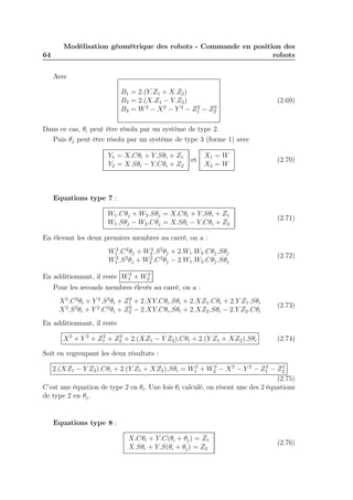 64 
Modélisation géométrique des robots - Commande en position des 
robots 
Avec 
B1 = 2.(Y.Z1 + X.Z2) 
B2 = 2.(X.Z1 − Y.Z2) 
B3 = W2 − X2 − Y 2 − Z2 
1 − Z2 
2 
(2.69) 
Dans ce cas, θi peut être résolu par un système de type 2. 
Puis θj peut être résolu par un système de type 3 (forme 1) avec 
Y1 = X.Cθi + Y.Sθi + Z1 
Y2 = X.Sθi − Y.Cθi + Z2 
et 
X1 = W 
X2 = W 
(2.70) 
Equations type 7 : 
W1.Cθj +W2.Sθj = X.Cθi + Y.Sθi + Z1 
W1.Sθj −W2.Cθj = X.Sθi − Y.Cθi + Z2 
(2.71) 
En élevant les deux premiers membres au carré, on a : 
W2 
1 .C2θj +W2 
2 .S2θj + 2.W1.W2.Cθj .Sθj 
W2 
1 .S2θj +W2 
2 .C2θj − 2.W1.W2.Cθj .Sθj 
(2.72) 
En additionnant, il reste W2 
1 +W2 
2 
Pour les seconds membres élevés au carré, on a : 
X2.C2θi + Y 2.S2θi + Z2 
1 + 2.XY.Cθi.Sθi + 2.XZ1.Cθi + 2.Y Z1.Sθi 
X2.S2θi + Y 2.C2θi + Z2 
2 − 2.XY.Cθi.Sθi + 2.XZ2.Sθi − 2.Y Z2.Cθi 
(2.73) 
En additionnant, il reste 
X2 + Y 2 + Z2 
1 + Z2 
2 + 2.(XZ1 − Y Z2).Cθi + 2.(Y Z1 + XZ2).Sθi (2.74) 
Soit en regroupant les deux résultats : 
2.(XZ1 − Y Z2).Cθi + 2.(Y Z1 + XZ2).Sθi = W2 
1 +W2 
2 − X2 − Y 2 − Z2 
1 − Z2 
2 
(2.75) 
C’est une équation de type 2 en θi. Une fois θi calculé, on résout une des 2 équations 
de type 2 en θj . 
Equations type 8 : 
X.Cθi + Y.C(θi + θj) = Z1 
X.Sθi + Y.S(θi + θj) = Z2 
(2.76) 
 