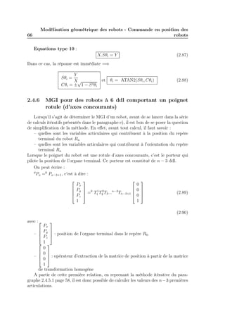 66 
Modélisation géométrique des robots - Commande en position des 
robots 
Equations type 10 : 
X.Sθi = Y (2.87) 
Dans ce cas, la réponse est immédiate =⇒ 
Sθi = 
Y 
X 
Cθi = ±√1 − S2θi 
et θi = ATAN2(Sθi,Cθi) (2.88) 
2.4.6 MGI pour des robots à 6 ddl comportant un poignet 
rotule (d’axes concourants) 
Lorsqu’il s’agit de déterminer le MGI d’un robot, avant de se lancer dans la série 
de calculs itératifs présentés dans le paragraphe e), il est bon de se poser la question 
de simplification de la méthode. En effet, avant tout calcul, il faut savoir : 
– quelles sont les variables articulaires qui contribuent à la position du repère 
terminal du robot Rn 
– quelles sont les variables articulaires qui contribuent à l’orientation du repère 
terminal Rn 
Lorsque le poignet du robot est une rotule d’axes concourants, c’est le porteur qui 
pilote la position de l’organe terminal. Ce porteur est constitué de n − 3 ddl. 
On peut écrire : 
0Pn =0 Pn−3+1, c’est à dire : 
 
 
Px 
Py 
Pz 
1 
 
 
=0 T1 
1 T2 
2 T3...n−3Tn−3+1 
 
 0 
0 
0 
1 
 
 
(2.89) 
(2.90) 
avec : 
– 
 
 
Px 
Py 
Pz 
1 
 
 
: position de l’organe terminal dans le repère R0. 
– 
 
 
0 
0 
0 
1 
 
 
: opérateur d’extraction de la matrice de position à partir de la matrice 
de transformation homogène 
A partir de cette première relation, en reprenant la méthode itérative du para-graphe 
2.4.5.1 page 58, il est donc possible de calculer les valeurs des n−3 premières 
articulations. 
 