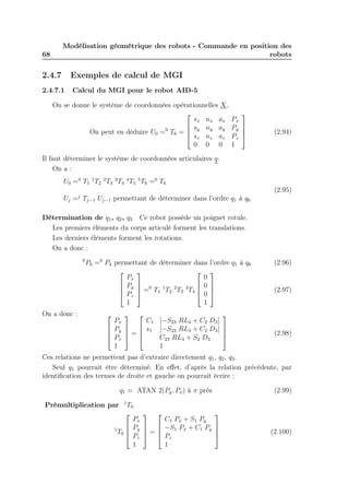 68 
Modélisation géométrique des robots - Commande en position des 
robots 
2.4.7 Exemples de calcul de MGI 
2.4.7.1 Calcul du MGI pour le robot AID-5 
On se donne le système de coordonnées opérationnelles X. 
On peut en déduire U0 =0 T6 = 
 
 
sx nx ax Px 
sy ny ay Py 
sz nz az Pz 
0 0 0 1 
 
 
(2.94) 
Il faut déterminer le système de coordonnées articulaires q. 
On a : 
U0 =0 T1 
1T2 
2T3 
3T4 
4T5 
5T6 =0 T6 
Uj =j Tj−1 Uj−1 permettant de déterminer dans l’ordre q1 à q6 
(2.95) 
Détermination de q1, q2, q3 Ce robot possède un poignet rotule. 
Les premiers éléments du corps articulé forment les translations. 
Les derniers éléments forment les rotations. 
On a donc : 
0P6 =0 P4 permettant de déterminer dans l’ordre q1 à q6 (2.96) 
 
 
Px 
Py 
Pz 
1 
 
 
=0 T1 
1T2 
2T3 
3T4 
 
 
0 
0 
0 
1 
 
 
(2.97) 
On a donc :  
 
Px 
Py 
Pz 
1 
 
 
= 
 
 
C1 [−S23 RL4 + C2 D3] 
s1 [−S23 RL4 + C2 D3] 
C23 RL4 + S2 D3 
1 
 
 
(2.98) 
Ces relations ne permettent pas d’extraire directement q1, q2, q3. 
Seul q1 pourrait être déterminé. En effet, d’après la relation précédente, par 
identification des termes de droite et gauche on pourrait écrire : 
q1 = ATAN 2(Py, Px) à π près (2.99) 
Prémultiplication par 1T0 
1T0 
 
 
Px 
Py 
Pz 
1 
 
 
= 
 
 
C1 Px + S1 Py 
−S1 Px + C1 Py 
Pz 
1 
 
 
(2.100) 
 