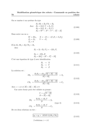 70 
Modélisation géométrique des robots - Commande en position des 
robots 
On se ramène à un système du type 
B1 Sθi + B2 Cθi = B3 
Avec B1 = 2(Z1 Y + Z2 X) 
B2 = 2(Z1 X − Z2 Y ) 
B3 = W2 − X2 − Y 2 − Z2 
1 − Z2 
2 
(2.108) 
Dans notre cas on a : 
W = RL4 X = −B = −(C1Px + S1Py) 
Z1 = D3 Y = −Pz 
Z2 = 0 
(2.109) 
D’où B1 Sθ2 + B2 Cθ2 = B3 
Avec 
B1 = 2(−D3 Pz) = −2D3 Pz 
B2 = −2D3 B 
B3 = RL24 
− B2 − P2 
z − D2 
3 
(2.110) 
C’est une équation de type 2 avec identification 
B1 → X 
B2 → Y 
B3 → Z 
(2.111) 
La solution est : 
Sθ2 = 
B1B3 + εB2 
p 
B2 
+ B2 
B2 
1 2 − 3 
B2 
1 + B2 
2 
= S2 
Cθ2 = 
B1B3 − εB1 
p 
B2 
1 + B2 
2 − B2 
3 
B2 
1 + B2 
2 
= C2 
(2.112) 
Avec ε = ±1 et B2 
1 + B2 
2 − B2 
3 ≥ 0 
Une autre forme peut être utilisée en posant : 
V = 
p 
D − B2 
3 
D = B2 
1 + B2 
2 
(2.113) 
Sθ2 = 
B1B3 + εB2 V 
D 
= S2 
(type 3) 
Cθ2 = 
B1B3 + εB1 V 
D 
= C2 
(2.114) 
De ces deux relations on tire : 
q2 = q2 = ATAN 2(Sθ2,Cθ2) 
2 solutions ε = ±1 
(2.115) 
 