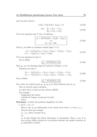 2.4 Modélisation géométrique inverse d’un robot 73 
que l’on peut réécrire : 
C4B1 + S4[C23B2 + S23az] = 0 (2.134) 
avec B1 = S1ax − C1ay 
B2 = C1ax + S1ay 
(2.135) 
C’est une équation type 2. On a 2 solutions : 
q4 = ATAN2(B1,−C23B2 − S23az) 
ou 
q′4 
= q4 + 180° 
(2.136) 
Pour q5, on utilise la troisième colonne ligne 1 et 3. 
−S5 = C4[C23(C1ax + S1ay) + S23az] − S4(S1ax − C1ay) 
C5 = −S23(C1ax + S1ay) + C23az 
(2.137) 
C’est une équation de type 3 : 
On en déduit 
q5 = ATAN2(S5,C5) (2.138) 
Pour q6, on a la deuxième ligne des matrices (colonne 1 et 2). 
Equations de type 2 
S6 = −S4[C23(C1sx + S1sy) + S23sz] − C4[S1sx − C1sy] 
C6 = −S4[C23(C1nx + S1ny) + S23nz] − C4[S1nx − c1ny] 
(2.139) 
On en déduit 
q6 = ATAN2(S6,C6) (2.140) 
On a donc une solution pour q5, q6, q2, q3 et deux solutions pour q4, q1 
Soit un total de quatre solutions. 
Le choix devra se faire sur des critères additifs. 
Par exemple : 
– éloignement des butées 
– contrôle de l’espace occupé par le robot 
– autre... 
Remarque : il existe des positions singulières du robot 
1. Si Px = Py = 0 
Dans ce cas, q1 est indéterminé et O4 (centre de la route) ∈ à l’axe z0, z1. 
On peut fixer par exemple : 
q1 = q1c valeur courante de q1 
ou 
q1=le plus éloigné des butées électriques et mécaniques. Dans ce cas, il se 
peut qu’une faible variation de la situation entraîne une grande variation de 
q1 impossible à réaliser. 
 