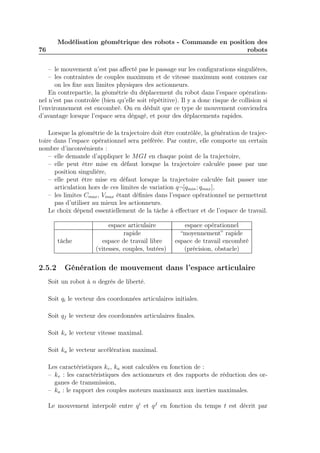 76 
Modélisation géométrique des robots - Commande en position des 
robots 
– le mouvement n’est pas affecté pas le passage sur les configurations singulières, 
– les contraintes de couples maximum et de vitesse maximum sont connues car 
on les fixe aux limites physiques des actionneurs. 
En contrepartie, la géométrie du déplacement du robot dans l’espace opération-nel 
n’est pas controlée (bien qu’elle soit répétitive). Il y a donc risque de collision si 
l’environnement est encombré. On en déduit que ce type de mouvement conviendra 
d’avantage lorsque l’espace sera dégagé, et pour des déplacements rapides. 
Lorsque la géométrie de la trajectoire doit être contrôlée, la génération de trajec-toire 
dans l’espace opérationnel sera préférée. Par contre, elle comporte un certain 
nombre d’inconvénients : 
– elle demande d’appliquer le MGI en chaque point de la trajectoire, 
– elle peut être mise en défaut lorsque la trajectoire calculée passe par une 
position singulière, 
– elle peut être mise en défaut lorsque la trajectoire calculée fait passer une 
articulation hors de ces limites de variation q¬[qmin; qmax], 
– les limites Cmax, Vmax étant définies dans l’espace opérationnel ne permettent 
pas d’utiliser au mieux les actionneurs. 
Le choix dépend essentiellement de la tâche à effectuer et de l’espace de travail. 
espace articulaire espace opérationnel 
rapide “moyennement” rapide 
tâche espace de travail libre espace de travail encombré 
(vitesses, couples, butées) (précision, obstacle) 
2.5.2 Génération de mouvement dans l’espace articulaire 
Soit un robot à n degrés de liberté. 
Soit qi le vecteur des coordonnées articulaires initiales. 
Soit qf le vecteur des coordonnées articulaires finales. 
Soit kv le vecteur vitesse maximal. 
Soit ka le vecteur accélération maximal. 
Les caractéristiques kv, ka sont calculées en fonction de : 
– kv : les caractéristiques des actionneurs et des rapports de réduction des or-ganes 
de transmission, 
– ka : le rapport des couples moteurs maximaux aux inerties maximales. 
Le mouvement interpolé entre qi et qf en fonction du temps t est décrit par 
 