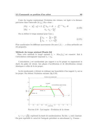 2.5 Commande en position d’un robot 89 
L’aire du trapèze représentant l’évolution des vitesses, est égale à la distance 
parcourue dans l’intervalle [0; tfj ]. On a donc : 
|Dj| = |qf 
j − qij 
| = 2 · 
R j 
0 kaj · t · dt + 
R tfj−j 
j 
kvj · dt 
|Dj| = kvj · tfj − kvj 
2 
kaj 
(2.170) 
On en déduit le temps minimal pour l’axe j. 
( 
tfj = kvj 
kaj 
+ |Dj| 
kvj 
tfj = τj + +|Dj| 
kvj 
(2.171) 
Pour synchroniser les différents mouvements des axes 1, 2, · · · , n deux méthodes ont 
été proposées. 
Méthode du temps minimal [Tondu 84] 
Dans cette méthode le temps optimal tf = Maxj [tfj ] est conservé. Soit k 
l’articulation contraignante imposant tf = tfk. 
L’articulation j est synchronisée par rapport à sa loi propre en augmentant la 
durée du palier de vitesse. Les phases d’accélération et de déccélération restant 
identiques à celles de la loi propre. 
La loi synchronisée s’obtient en réalisant une homothétie d’un rapport λj sur sa 
loi propre. On obtient l’évolution suivante (fig 2.19). 
kvj 
lambdaj . kvj 
Loi propre 
Loi homothétique rapport lambdaj 
kaj 
0 0.2 0.4 0.6 0.8 1 1.2 1.4 1.6 1.8 2 
2 
1.5 
1 
0.5 
0 
−0.5 
−1 
Evolution de la variable dq/dt 
dt 
dq/lambdaj . kaj 
t (secondes) tfj tfk 
t 
Figure 2.19 – Loi trapèze : Evolution de la vitesse 
. 
tf = τj + |Dj | 
j ·kvj 
représente la durée de synchronisation. En fait, τj reste constant. 
On peut reprendre le calcul de l’intégrale précédent en introduisant λj . Comme : 
 