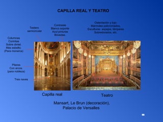 Capilla real Teatro Pilares Con arcos. (para nobleza) Columnas Corintias Sobre dintel. Más esbelto. (Para monarca) Mansart, Le Brun (decoración), Palacio de Versalles  Tres naves Testero semicircular Contraste Blanco soporte Azul pinturas Bóvedas. Ostentación y lujo: Mármoles policromados, Esculturas  espejos, lámparas Sobredorados, etc. CAPILLA REAL Y TEATRO 