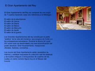 El Gran Apartamento del Rey El Gran Apartamento del Rey se compone de una crujía de 7 cuartos haciendo cada uno referencia a la Mitología : El salón de la abundancia  El salón de Venus  El salón de Diana  El salón de Marzo  El salón de Mercurio  El salón de Apolo  El salón de la guerra  Los Grandes Apartamentos del rey constituyen la parte “pública” de la vida del monarca, que acogía a la Corte y a los embajadores extranjeros. Durante la época de Louis XIV sobre todo se desarrollaba una real escenificación del poder absoluto: Gran levantamiento, recepciones oficiales, festines, conciertos, ... Los muros del Gran Apartamento están revestidos de mármol, y estaban expuestos la colección real de estatuas y de bustos antiguos o enriquecidos de cuadros de los cuales un cierto número figura hoy en el Museo del Louvre. 