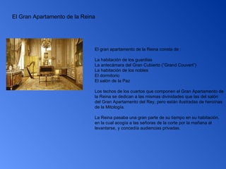 El Gran Apartamento de la Reina El gran apartamento de la Reina consta de : La habitación de los guardias  La antecámara del Gran Cubierto (“Grand Couvert”)  La habitación de los nobles  El dormitorio  El salón de la Paz  Los techos de los cuartos que componen el Gran Apartamento de la Reina se dedican a las mismas divinidades que las del salón del Gran Apartamento del Rey, pero están ilustradas de heroínas de la Mitología. La Reina pasaba una gran parte de su tiempo en su habitación, en la cual acogía a las señoras de la corte por la mañana al levantarse, y concedía audiencias privadas.  