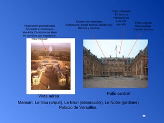 Mansart, Le Vau (arquit), Le Brun (decoración), Le Notre (jardines) Palacio de Versalles. Vista aérea  Patio central Empleo de materiales Autóctonos: piedra blanca, ladrillo rojo, Mármol y pizarras. Vista aérea Parte original Renacentista Cambio barroco Todo ordenado En torno a Habitaciones Luis XIV (rey sol)  Vegetación geometrizada Sometida a monarquía absoluta. Conforme se aleja se combina con vegetación más irregular 
