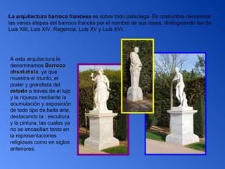 La arquitectura barroca francesa  es sobre todo palaciega. Es costumbre denominar las varias etapas del barroco francés por el nombre de sus reyes, distinguiendo las de Luis XIII, Luis XIV, Regencia, Luis XV y Luis XVI.     A esta arquitectura le denominamos  Barroco absolutista , ya que muestra el triunfo, el poder y grandeza del  estado  a través de el lujo y la riqueza mediante la acumulación y exposición de todo tipo de bella arte, destacando la : escultura y la pintura; las cuales ya no se encasillan tanto en la representaciones religiosas como en siglos anteriores.   