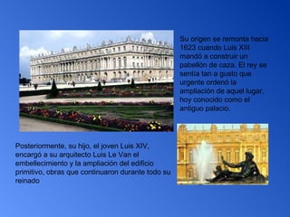 Su origen se remonta hacia 1623 cuando Luis XIII mandó a construir un pabellón de caza. El rey se sentía tan a gusto que urgente ordenó la ampliación de aquel lugar, hoy conocido como el antiguo palacio.   Posteriormente, su hijo, el joven Luis XIV, encargó a su arquitecto Luis Le Van el embellecimiento y la ampliación del edificio primitivo, obras que continuaron durante todo su reinado  