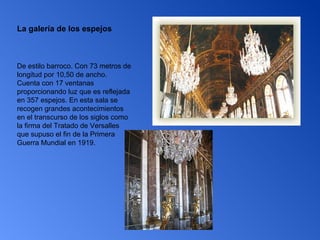 La galería de los espejos De estilo barroco. Con 73 metros de longitud por 10,50 de ancho. Cuenta con 17 ventanas proporcionando luz que es reflejada en 357 espejos. En esta sala se recogen grandes acontecimientos en el transcurso de los siglos como la firma del Tratado de Versalles que supuso el fin de la Primera Guerra Mundial en 1919.  