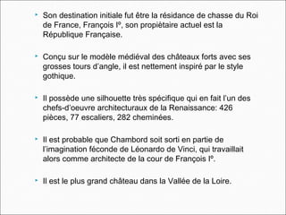  Son destination initiale fut être la résidance de chasse du Roi
de France, François Iº, son propiètaire actuel est la
République Française.
 Conçu sur le modèle médiéval des châteaux forts avec ses
grosses tours d’angle, il est nettement inspiré par le style
gothique.
 Il possède une silhouette très spécifique qui en fait l’un des
chefs-d’oeuvre architecturaux de la Renaissance: 426
pièces, 77 escaliers, 282 cheminées.
 Il est probable que Chambord soit sorti en partie de
l’imagination féconde de Léonardo de Vinci, qui travaillait
alors comme architecte de la cour de François Iº.
 Il est le plus grand château dans la Vallée de la Loire.
 