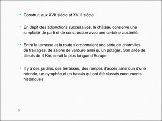  Construit aux XVII siècle et XVIII siècle.
 En depit des adjonctions successives, le château conserve une
simplicité de parti et de construction avec une certaine austérité.
 Entre la terrasse et la route s’ordonnaient une série de charmilles,
de treillages, de salons de verdure ainsi qu’un potager. Son allée de
tilleuls de 4 Km. serait la plus longue d’Europe.
 Il y a des jardins, des terrasses, des rampes d’accès ainsi qun d’une
rotonde, un nymphée et un bassin qui ont été classés monuments
historiques.
 