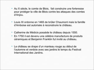  Au X siècle, le comte de Blois, fait construire une forteresse
pour protéger la ville de Blois contre les attaques des comtes
d’Anjou.
 Louis XI ordonne en 1465 de brûler Chaumont mais la famille
d’Amboise est autorisée à reconstruire le château.
 Catherine de Médicis possède le château depuis 1550.
 En 1750 il est devenu une célèbre manufacture de produits
céramiques et Benjamin Franklin fut invité au château.
 Le château se drape d’un manteau rouge au début de
l’automne et verdoie avec ses jardins le temps du Festival
International des Jardins.
 