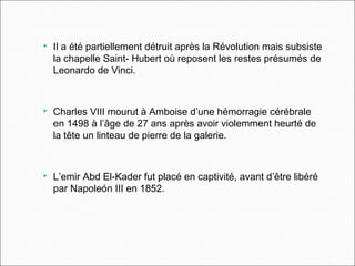  Il a été partiellement détruit après la Révolution mais subsiste
la chapelle Saint- Hubert où reposent les restes présumés de
Leonardo de Vinci.
 Charles VIII mourut à Amboise d’une hémorragie cérébrale
en 1498 à l’âge de 27 ans après avoir violemment heurté de
la tête un linteau de pierre de la galerie.
 L’emir Abd El-Kader fut placé en captivité, avant d’être libéré
par Napoleón III en 1852.
 