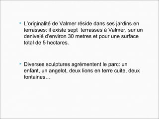  L’originalité de Valmer réside dans ses jardins en
terrasses: il existe sept terrasses à Valmer, sur un
denivelé d’environ 30 metres et pour une surface
total de 5 hectares.
 Diverses sculptures agrémentent le parc: un
enfant, un angelot, deux lions en terre cuite, deux
fontaines…
 