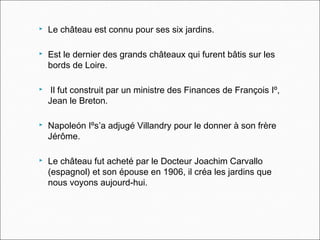  Le château est connu pour ses six jardins.
 Est le dernier des grands châteaux qui furent bâtis sur les
bords de Loire.
 Il fut construit par un ministre des Finances de François Iº,
Jean le Breton.
 Napoleón Iºs’a adjugé Villandry pour le donner à son frère
Jérôme.
 Le château fut acheté par le Docteur Joachim Carvallo
(espagnol) et son épouse en 1906, il créa les jardins que
nous voyons aujourd-hui.
 