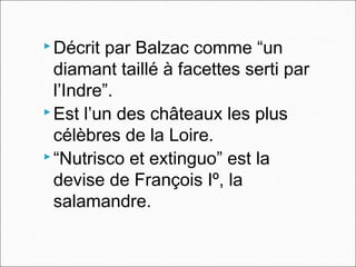  Décrit par Balzac comme “un
diamant taillé à facettes serti par
l’Indre”.
 Est l’un des châteaux les plus
célèbres de la Loire.
 “Nutrisco et extinguo” est la
devise de François Iº, la
salamandre.
 
