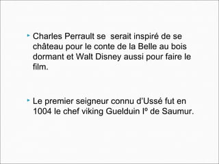 Charles Perrault se serait inspiré de se
château pour le conte de la Belle au bois
dormant et Walt Disney aussi pour faire le
film.
 Le premier seigneur connu d’Ussé fut en
1004 le chef viking Guelduin Iº de Saumur.
 