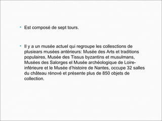  Est composé de sept tours.
 Il y a un musée actuel qui regroupe les collesctions de
plusiears musées antérieurs: Musée des Arts et traditions
populaires, Musée des Tissus byzantins et musulmans,
Musées des Salorges el Musée archéologique de Loire-
inférieure et le Musée d’histoire de Nantes, occupe 32 salles
du château rénové et présente plus de 850 objets de
collection.
 
