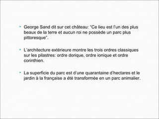  George Sand dit sur cet château: “Ce lieu est l’un des plus
beaux de la terre et aucun roi ne possède un parc plus
pittoresque”.
 L’architecture extérieure montre les trois ordres classiques
sur les pilastres: ordre dorique, ordre ionique et ordre
corinthien.
 La superficie du parc est d’une quarantaine d’hectares et le
jardin à la française a été transformée en un parc animalier.
 