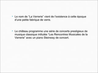  Le nom de “La Verrerie” vient de l’existence à cette époque
d’une petite fabrique de verre.
 Le château programme une série de concerts prestigieux de
musique classique intitulée “Les Rencontres Musicales de la
Verrerie” avec un piano Steinway de concert.
 