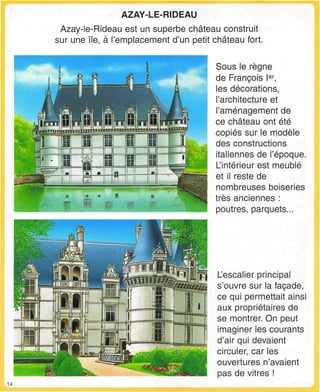 AZAY-LE-RIDEAU
Azay-le-Rideau est un superbe château construit
sur une île, à l'emplacement d'un petit château fort.
WWW
"nr-~nrin~
iiiL
Sous le règne
de François Ier
,
les décorations,
l'architecture et
l'aménagement de
ce château ont été
copiés sur le modèle
des constructions
italiennes de l'époque.
L'intérieur est meublé
et il reste de
nombreuses boiseries
très anciennes :
poutres, parquets...
L'escalier principal
s'ouvre sur la façade,
ce qui permettait ainsi
aux propriétaires de
se montrer. On peut
imaginer les courants
d'air qui devaient
circuler, car les
ouvertures n'avaient
pas de vitres !
14
 