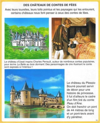 DES CHATEAUX DE CONTES DE FEES
Avec leurs tourelles, leurs toits pointus et les paysages qui les entourent,
certains châteaux nous font penser à ceux des contes de fées.
Le château d'Ussé inspira Charles Perrault, auteur de nombreux contes populaires,
pour écrire La Belle au bois dormant. Des personnages de cire illustrant le conte
sont exposés à l'intérieur !
Le château du Plessis-
Bourré pourrait servir
de décor pour une
histoire de princesse.
Il fut d'ailleurs le cadre
d'un film tiré du conte
Peau d'Âne.
On doit franchir un pont
de 44 mètres de long
et un pont-levis avant
d'y pénétrer.
15
 