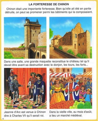 LA FORTERESSE DE CHINON
Chinon était une importante forteresse. Bien qu'elle ait été en partie
détruite, on peut se promener parmi les bâtiments qui la composaient.
Dans une salle, une grande maquette reconstitue le château tel qu'il
devait être avant sa destruction avec le donjon, les tours, les forts...
Jeanne d'Arc est venue à Chinon
dire à Charles VII qu'il serait roi.
Dans la vieille ville, au mois d'août,
a lieu un marché médiéval.
16
 
