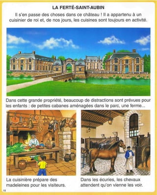 LA FERTE-SAINT-AUBIN
Il s'en passe des choses dans ce château ! Il a appartenu à un
cuisinier de roi et, de nos jours, les cuisines sont toujours en activité.
^bÙ§-'îï
Dans cette grande propriété, beaucoup de distractions sont prévues pour
les enfants : de petites cabanes aménagées dans le parc, une ferme...
La cuisinière prépare des
madeleines pour les visiteurs.
Dans les écuries, les chevaux
attendent qu'on vienne les voir.
 