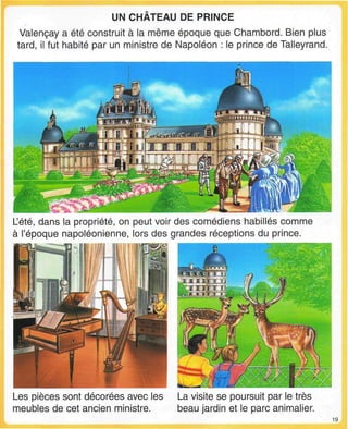 UN CHATEAU DE PRINCE
Valençay a été construit à la même époque que Chambord. Bien plus
tard, il fut habité par un ministre de Napoléon : le prince de Talleyrand.
L'été, dans la propriété, on peut voir des comédiens habillés comme
à l'époque napoléonienne, lors des grandes réceptions du prince.
Les pièces sont décorées avec les
meubles de cet ancien ministre.
La visite se poursuit par le très
beau jardin et le parc animalier.
19
 