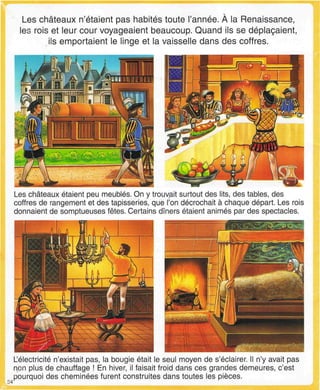 Les châteaux n'étaient pas habités toute l'année. À la Renaissance,
les rois et leur cour voyageaient beaucoup. Quand ils se déplaçaient,
ils emportaient le linge et la vaisselle dans des coffres.
Les châteaux étaient peu meublés. On y trouvait surtout des lits, des tables, des
coffres de rangement et des tapisseries, que l'on décrochait à chaque départ. Les rois
donnaient de somptueuses fêtes. Certains dîners étaient animés par des spectacles.
24
L'électricité n'existait pas, la bougie était le seul moyen de s'éclairer. Il n'y avait pas
non plus de chauffage ! En hiver, il faisait froid dans ces grandes demeures, c'est
pourquoi des cheminées furent construites dans toutes les pièces.
 