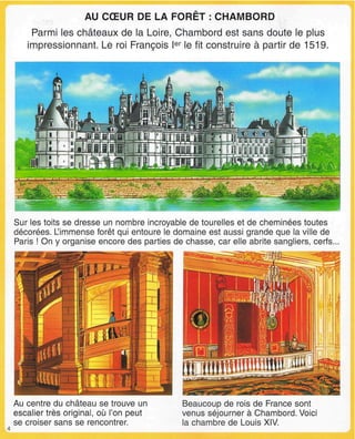 AU CŒUR DE LA FORET : CHAMBORD
Parmi les châteaux de la Loire, Chambord est sans doute le plus
impressionnant. Le roi François Ier
le fit construire à partir de 1519.
Sur les toits se dresse un nombre incroyable de tourelles et de cheminées toutes
décorées. L'immense forêt qui entoure le domaine est aussi grande que la ville de
Paris ! On y organise encore des parties de chasse, car elle abrite sangliers, cerfs...
Au centre du château se trouve un
escalier très original, où l'on peut
se croiser sans se rencontrer.
Beaucoup de rois de France sont
venus séjourner à Chambord. Voici
la chambre de Louis XIV.
 