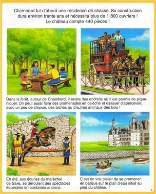 Chambord fut d'abord une résidence de chasse. Sa construction
dura environ trente ans et nécessita plus de 1 800 ouvriers !
Le château compte 440 pièces !
Dans la forêt, autour de Chambord, il existe des endroits où il est permis de pique-
niquer. On peut aussi faire des promenades en calèche et essayer d'apercevoir,
avec un peu de chance, des biches ou d'autres animaux des bois !
En été, aux écuries du maréchal
de Saxe, se déroulent des spectacles
équestres en costumes anciens.
C'est un vrai plaisir de se promener
en barque sur le plan d'eau situé au
pied du château !
 