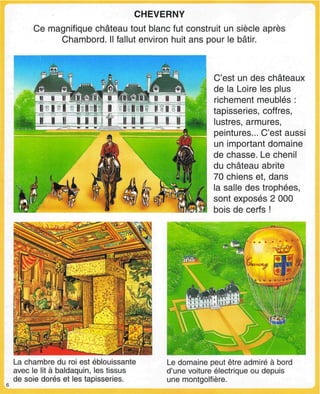 CHEVERNY
Ce magnifique château tout blanc fut construit un siècle après
Chambord. Il fallut environ huit ans pour le bâtir.
C'est un des châteaux
de la Loire les plus
richement meublés :
tapisseries, coffres,
lustres, armures,
peintures... C'est aussi
un important domaine
de chasse. Le chenil
du château abrite
70 chiens et, dans
la salle des trophées,
sont exposés 2 000
bois de cerfs !
La chambre du roi est éblouissante
avec le lit à baldaquin, les tissus
de soie dorés et les tapisseries.
Le domaine peut être admiré à bord
d'une voiture électrique ou depuis
une montgolfière.
 