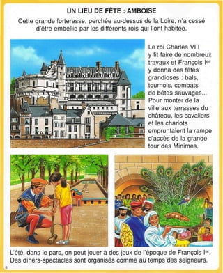UN LIEU DE FETE : AMBOISE
Cette grande forteresse, perchée au-dessus de la Loire, n'a cessé
d'être embellie par les différents rois qui l'ont habitée.
Le roi Charles VIII
y fit faire de nombreux
travaux et François Ier
y donna des fêtes
grandioses : bals,
tournois, combats
de bêtes sauvages...
Pour monter de la
ville aux terrasses du
château, les cavaliers
et les chariots
empruntaient la rampe
d'accès de la grande
tour des Minimes.
L'été, dans le parc, on peut jouer à des jeux de l'époque de François Ier
.
Des dîners-spectacles sont organisés comme au temps des seigneurs.
 