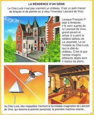 LA RESIDENCE D'UN GENIE
Le Clos-Lucé n'est pas vraiment un château. C'est un petit manoir
de briques et de pierres où a vécu l'inventeur Léonard de Vinci.
Lorsque François Ier
était à Amboise,
il fit venir auprès de
lui Léonard de Vinci,
grand savant et
artiste (il a peint le
célèbre tableau de
La Joconde). Le roi
l'installa au Clos-Lucé,
tout à côté du
château. C'est là que
l'artiste imagina
différents objets dont
il réalisa les plans.
Au Clos-Lucé, des maquettes montrent la formidable imagination de Léonard
de Vinci, qui dessina le premier parachute, la première machine volante...
 