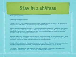 Stay in a château
Name: Château Tourelles


Location: Courcelles-de-Touraine


Château’s history: This is a 19th century romantic château that holds up to 27-28 guests. It has spired turrets,
shiny slate, and white stone, all of which help capture its fairytale image.


Interior Description: Each and everyone of it’s rooms are beautiful and have a girly type fairytale taste to them.
It has gorgeous spiral white staircases that lead from the downstairs to the upstairs. The entrance has a huge
tower on each side, giving the feel of an old time castle with a drop down door. The ceilings are decorated
beautifully just like the ceiling of the sistine chapel.


Amenities: When I first selected this particular château, I loved the picture of the spiral staircase, which I think
is the cherry on top of a castle fit for a princess. I also noticed the pictures of weddings that have taken place at
the château Tourelles; if I could I would probably have my own wedding here.


What to do here?: While at this château you can enjoy great wine, historic shops, and an impressive cathedral,
along with golf, tennis, horse riding, and a great chance to visit the coast which is not too far away.


Date to stay: I would depart on June 26 and stay until June 30, because I would love to spend a birthday
weekend here at this château. Cost is 8,107.00 euros and $11,499.37 US dollars.
 