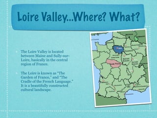 Loire Valley...Where? What?

The Loire Valley is located
between Maine and Sully-sur-
Loire, basically in the central
region of France.

The Loire is known as “The
Garden of France,” and “The
Cradle of the French Language.”
It is a beautifully constructed
cultural landscape.
 