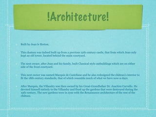 !Architecture!

Built by Jean le Breton.

This chateau was indeed built up from a previous 12th century castle, that from which Jean only
kept an old tower, located behind the main courtyard.

The next owner, after Jean and his family, built Classical style outbuildings which are on either
side of the front courtyard.

This next owner was named Marquis de Castellane and he also redesigned the château’s interior to
fit the 18th century standards, that of which resemble much of what we have now-a-days.

After Marquis, the Villandry was then owned by his Great-Grandfather Dr. Joachim Carvallo. He
devoted himself entirely to the Villandry and fixed up the gardens that were destroyed during the
19th century. The new gardens were in sync with the Renaissance architecture of the rest of the
château.
 