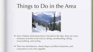 Things to Do in the Area




• Since Château Saint-Genevièvre is located in the Alps, there are many
  mountain activities to do such as: skiing, snowboarding, hiking,
  snowmobiling, and cycling.

• There are also bakeries, cheese shops, excellent restaurants, and
  vineyards to crave one’s appetite.
 
