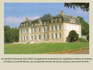 Le Comité d’entreprise de la SNCF est également propriétaire du magnifique château du Vernay,
à Challuy, au sud de Nevers, qui comprends terrains de tennis, piscines, parc privé et forêt :

 