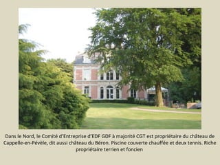 Dans le Nord, le Comité d’Entreprise d’EDF GDF à majorité CGT est propriétaire du château de
Cappelle-en-Pévèle, dit aussi château du Béron. Piscine couverte chauffée et deux tennis. Riche
propriétaire terrien et foncien

 