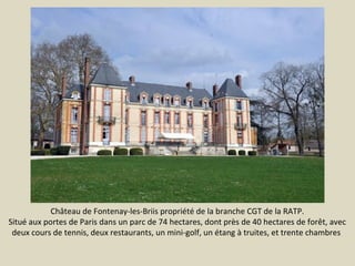 Château de Fontenay-les-Briis propriété de la branche CGT de la RATP.
Situé aux portes de Paris dans un parc de 74 hectares, dont près de 40 hectares de forêt, avec
deux cours de tennis, deux restaurants, un mini-golf, un étang à truites, et trente chambres

 