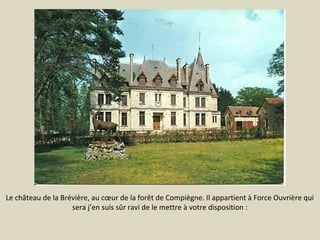 Le château de la Brévière, au cœur de la forêt de Compiègne. Il appartient à Force Ouvrière qui
sera j’en suis sûr ravi de le mettre à votre disposition :

 