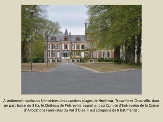 A seulement quelques kilomètres des superbes plages de Honfleur, Trouville et Deauville, dans
un parc boisé de 3 ha, le Château de Prêtreville appartient au Comité d’Entreprise de la Caisse
d’Allocations Familiales du Val d’Oise. Il est composé de 8 bâtiments :

 