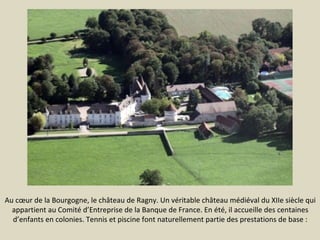 Au cœur de la Bourgogne, le château de Ragny. Un véritable château médiéval du XIIe siècle qui
appartient au Comité d’Entreprise de la Banque de France. En été, il accueille des centaines
d’enfants en colonies. Tennis et piscine font naturellement partie des prestations de base :

 
