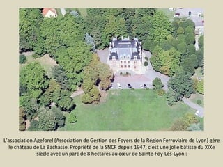 L’association Ageforel (Association de Gestion des Foyers de la Région Ferroviaire de Lyon) gère
le château de La Bachasse. Propriété de la SNCF depuis 1947, c’est une jolie bâtisse du XIXe
siècle avec un parc de 8 hectares au cœur de Sainte-Foy-Lès-Lyon :

 